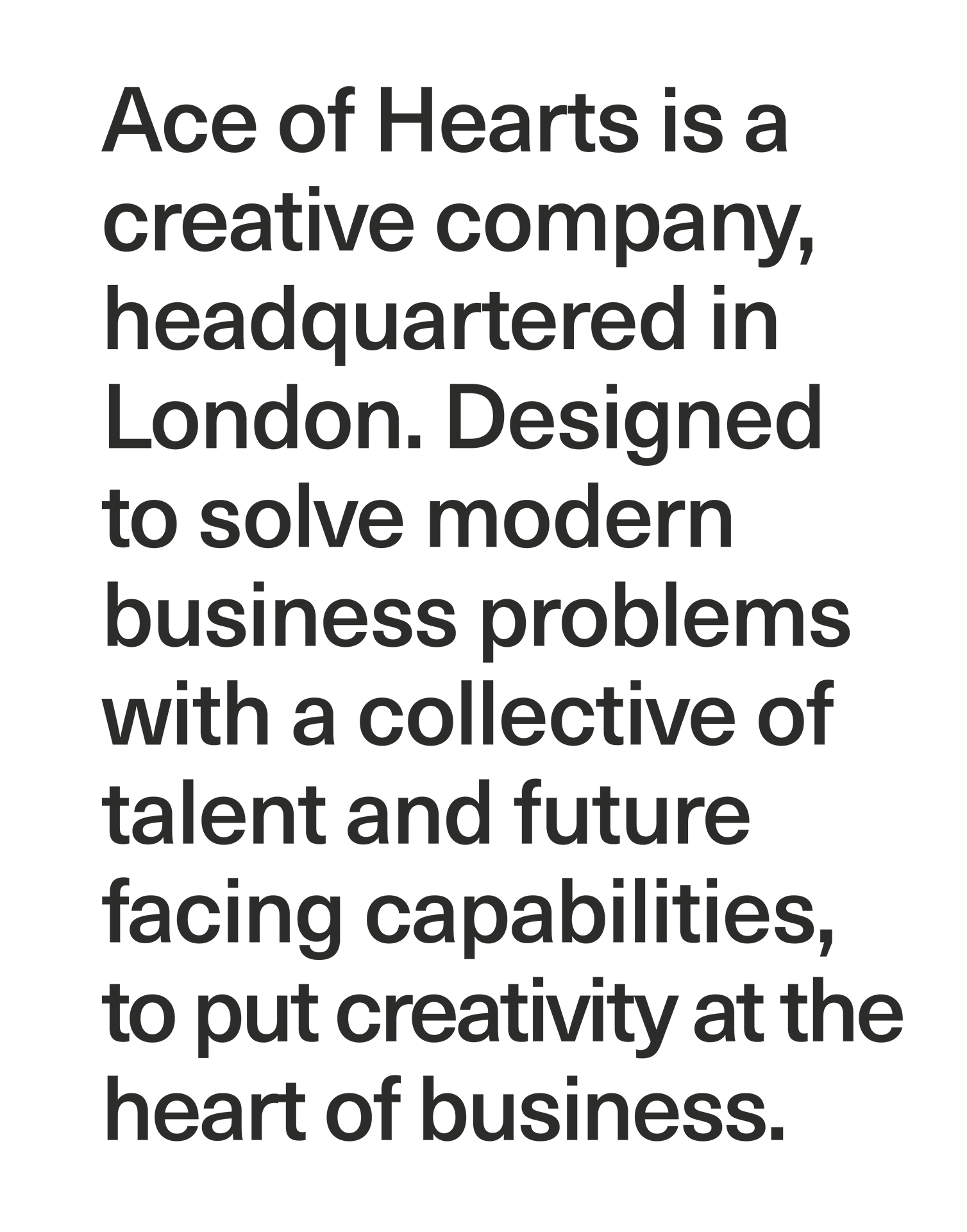 Ace of Hearts is a creative company, headquartered in London. Designed to solve modern business problems with a collective of talent and future facing capabilities, to put creativity at the heart of business.